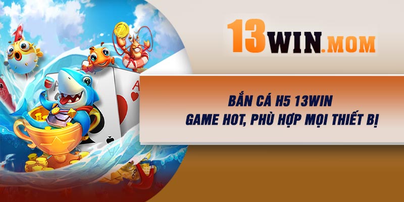Bắn Cá H5 13Win – Game Hot, Phù Hợp Mọi Thiết Bị