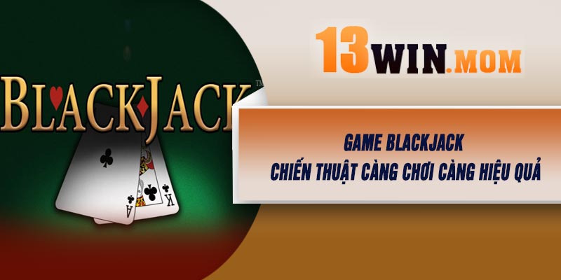 Game Blackjack - Chiến Thuật Càng Chơi Càng Hiệu Quả